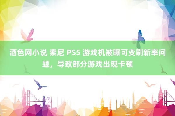 酒色网小说 索尼 PS5 游戏机被曝可变刷新率问题，导致部分游戏出现卡顿